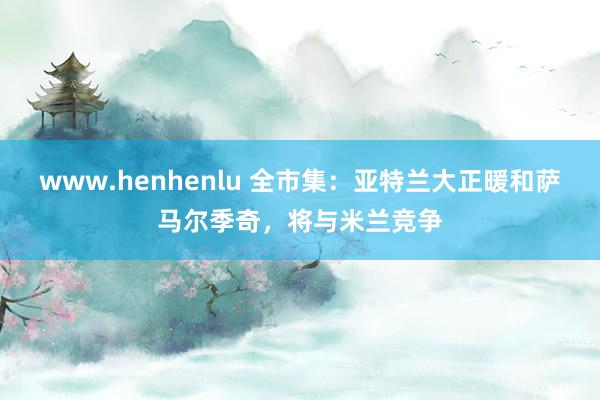 www.henhenlu 全市集：亚特兰大正暖和萨马尔季奇，将与米兰竞争