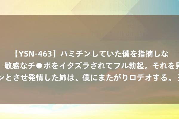 【YSN-463】ハミチンしていた僕を指摘しながらも含み笑いを浮かべ、敏感なチ●ポをイタズラされてフル勃起。それを見て目をトロ～ンとさせ発情した姉は、僕にまたがりロデオする。 开开实业：上半年净利润同比增长83.25%