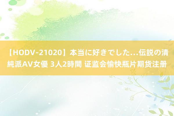 【HODV-21020】本当に好きでした…伝説の清純派AV女優 3人2時間 证监会愉快瓶片期货注册