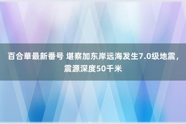 百合華最新番号 堪察加东岸远海发生7.0级地震，震源深度50千米