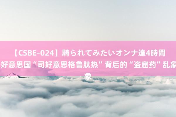 【CSBE-024】騎られてみたいオンナ達4時間 好意思国“司好意思格鲁肽热”背后的“盗窟药”乱象