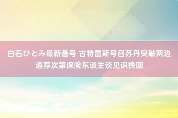 白石ひとみ最新番号 古特雷斯号召苏丹突破两边遴荐次第保险东谈主谈见识挽回