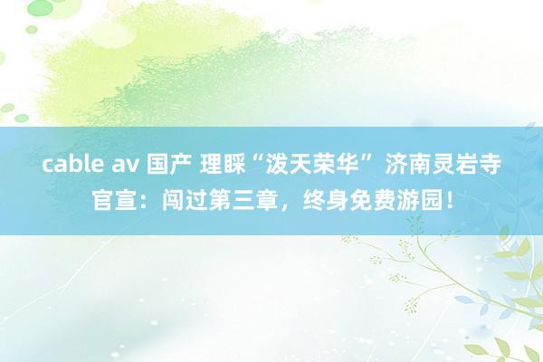 cable av 国产 理睬“泼天荣华” 济南灵岩寺官宣：闯过第三章，终身免费游园！