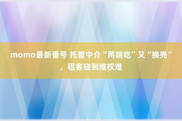 momo最新番号 托管中介“两端吃”又“换壳”，租客碰到维权难