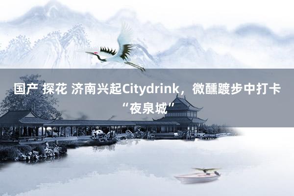 国产 探花 济南兴起Citydrink，微醺踱步中打卡“夜泉城”