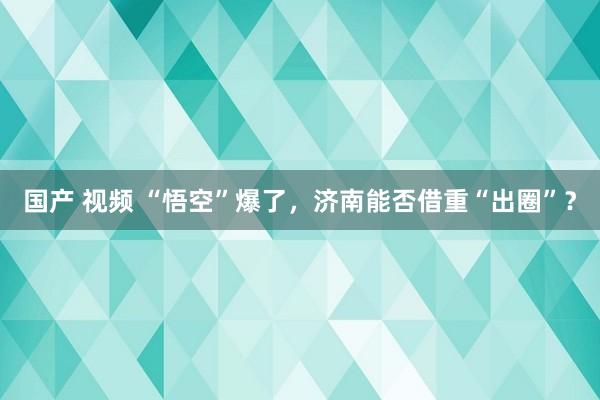 国产 视频 “悟空”爆了，济南能否借重“出圈”？