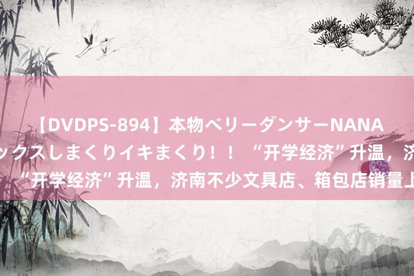 【DVDPS-894】本物ベリーダンサーNANA第2弾 悦楽の腰使いでセックスしまくりイキまくり！！ “开学经济”升温，济南不少文具店、箱包店销量上升