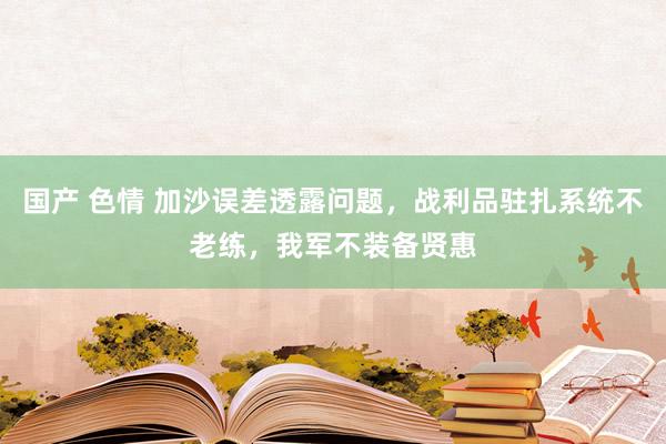 国产 色情 加沙误差透露问题，战利品驻扎系统不老练，我军不装备贤惠