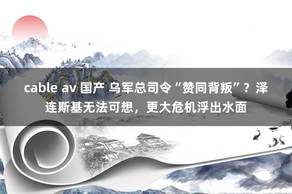 cable av 国产 乌军总司令“赞同背叛”？泽连斯基无法可想，更大危机浮出水面