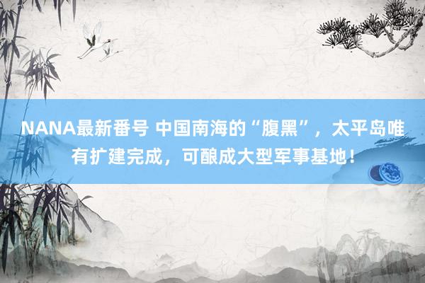 NANA最新番号 中国南海的“腹黑”，太平岛唯有扩建完成，可酿成大型军事基地！