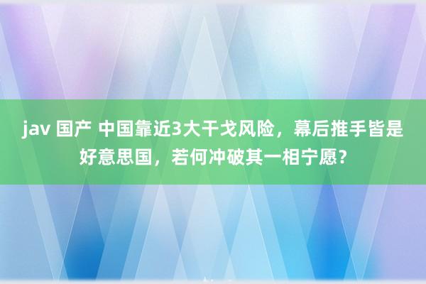 jav 国产 中国靠近3大干戈风险，幕后推手皆是好意思国，若何冲破其一相宁愿？