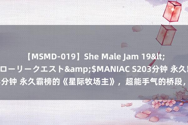 【MSMD-019】She Male Jam 19</a>2008-08-04グローリークエスト&$MANIAC S203分钟 永久霸榜的《星际牧场主》，超能手气的桥段，哀痛不肯放开手！