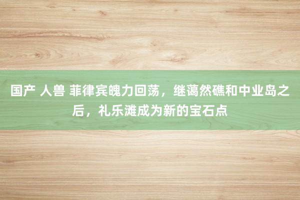 国产 人兽 菲律宾魄力回荡，继蔼然礁和中业岛之后，礼乐滩成为新的宝石点