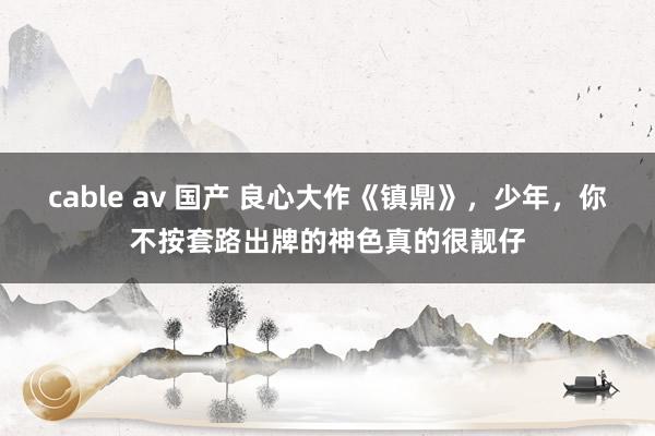 cable av 国产 良心大作《镇鼎》，少年，你不按套路出牌的神色真的很靓仔