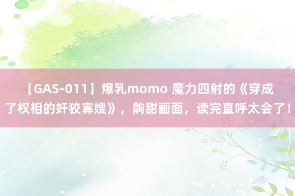 【GAS-011】爆乳momo 魔力四射的《穿成了权相的奸狡寡嫂》，齁甜画面，读完直呼太会了！