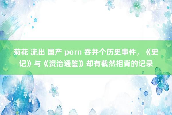 菊花 流出 国产 porn 吞并个历史事件，《史记》与《资治通鉴》却有截然相背的记录