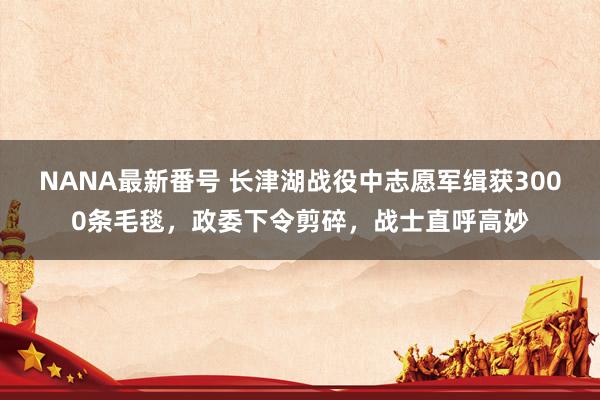 NANA最新番号 长津湖战役中志愿军缉获3000条毛毯，政委下令剪碎，战士直呼高妙