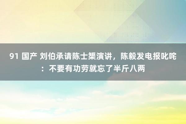 91 国产 刘伯承请陈士榘演讲，陈毅发电报叱咤：不要有功劳就忘了半斤八两