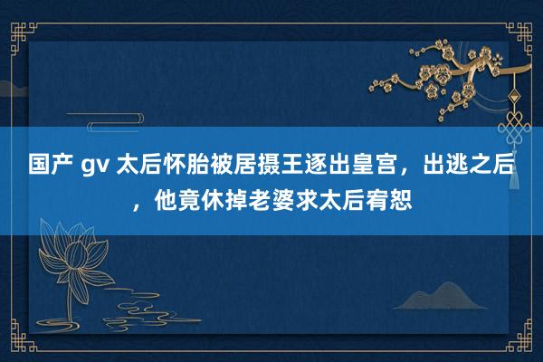 国产 gv 太后怀胎被居摄王逐出皇宫，出逃之后，他竟休掉老婆求太后宥恕