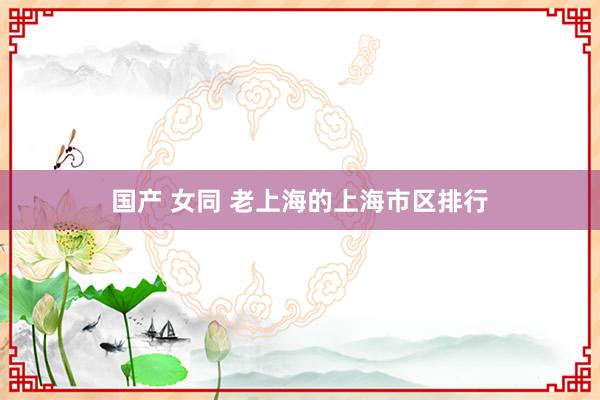 国产 女同 老上海的上海市区排行