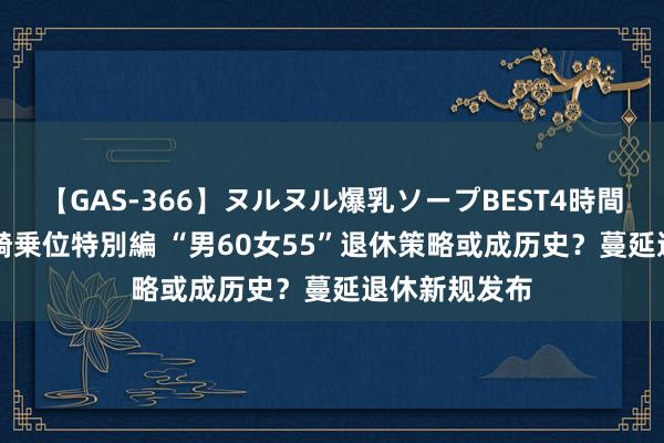 【GAS-366】ヌルヌル爆乳ソープBEST4時間 マットSEX騎乗位特別編 “男60女55”退休策略或成历史？蔓延退休新规发布