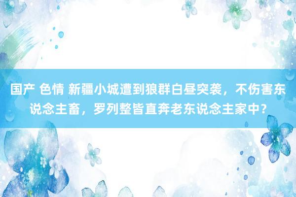 国产 色情 新疆小城遭到狼群白昼突袭，不伤害东说念主畜，罗列整皆直奔老东说念主家中？