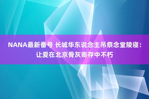 NANA最新番号 长城华东说念主吊祭念堂陵寝：让爱在北京骨灰寄存中不朽