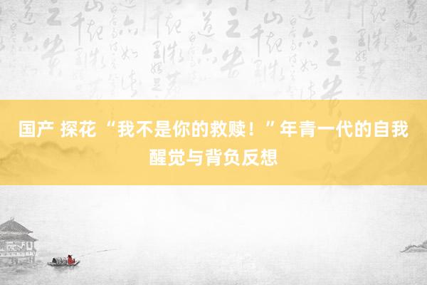 国产 探花 “我不是你的救赎！”年青一代的自我醒觉与背负反想