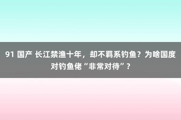 91 国产 长江禁渔十年，却不羁系钓鱼？为啥国度对钓鱼佬“非常对待”？