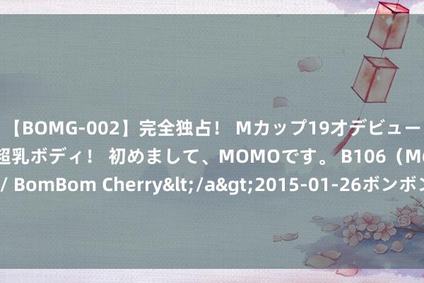 【BOMG-002】完全独占！ Mカップ19才デビュー！ 100万人に1人の超乳ボディ！ 初めまして、MOMOです。 B106（M65） W58 H85 / BomBom Cherry</a>2015-01-26ボンボンチェリー/妄想族&$BOMBO187分钟 根底不惊险?朱芳雨：公布新球员贵府 #黑听说悟空