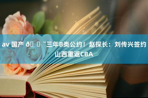 av 国产 ?三年B类公约！赵探长：刘传兴签约山西重返CBA