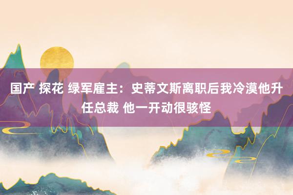 国产 探花 绿军雇主：史蒂文斯离职后我冷漠他升任总裁 他一开动很骇怪