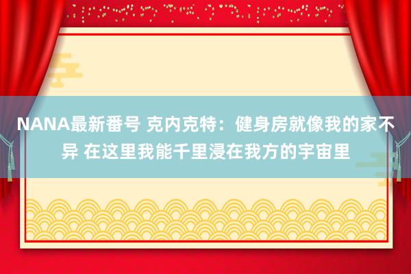 NANA最新番号 克内克特：健身房就像我的家不异 在这里我能千里浸在我方的宇宙里