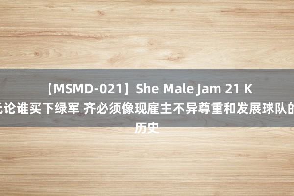 【MSMD-021】She Male Jam 21 KG：无论谁买下绿军 齐必须像现雇主不异尊重和发展球队的历史