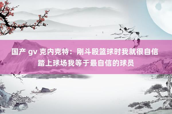 国产 gv 克内克特：刚斗殴篮球时我就很自信 踏上球场我等于最自信的球员