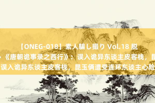 【ONEG-018】素人騙し撮り Vol.18 脱がし屋 美人限定。 三浦まい 《唐朝诡事录之西行》：误入诡异东谈主皮客栈，昆玉俩遭受连环东谈主心险局