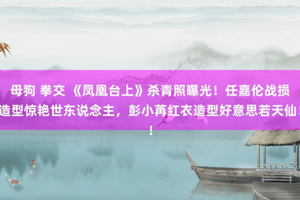 母狗 拳交 《凤凰台上》杀青照曝光！任嘉伦战损造型惊艳世东说念主，彭小苒红衣造型好意思若天仙！