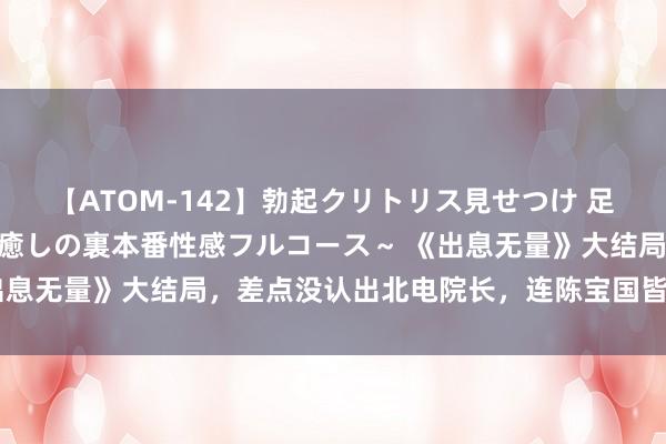 【ATOM-142】勃起クリトリス見せつけ 足コキ回春クリニック ～癒しの裏本番性感フルコース～ 《出息无量》大结局，差点没认出北电院长，连陈宝国皆要靠边站