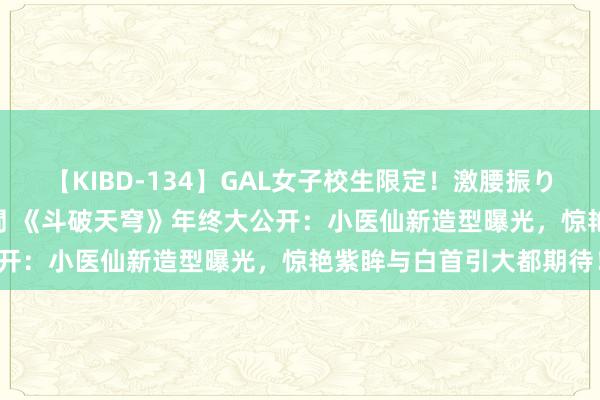 【KIBD-134】GAL女子校生限定！激腰振りロデオ騎乗位FUCK8時間 《斗破天穹》年终大公开：小医仙新造型曝光，惊艳紫眸与白首引大都期待！