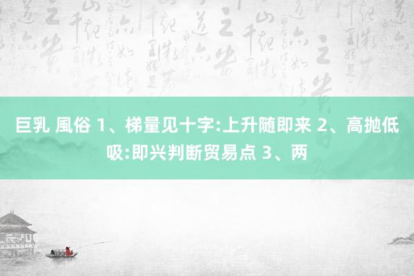 巨乳 風俗 1、梯量见十字:上升随即来 2、高抛低吸:即兴判断贸易点 3、两