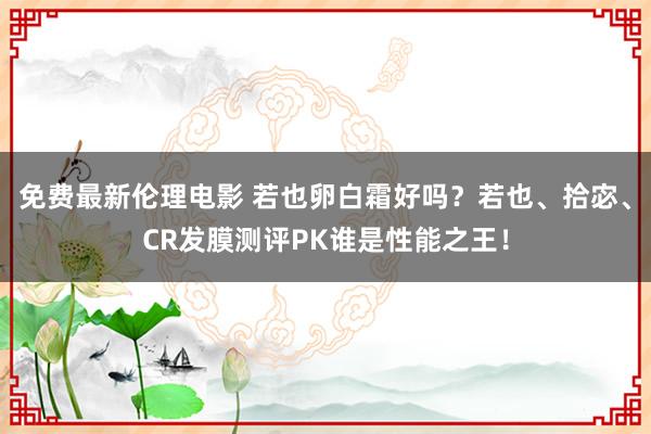 免费最新伦理电影 若也卵白霜好吗？若也、拾宓、CR发膜测评PK谁是性能之王！