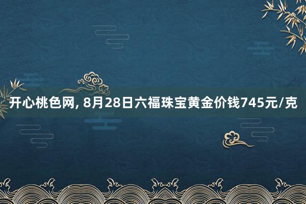 开心桃色网， 8月28日六福珠宝黄金价钱745元/克