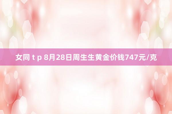 女同 t p 8月28日周生生黄金价钱747元/克