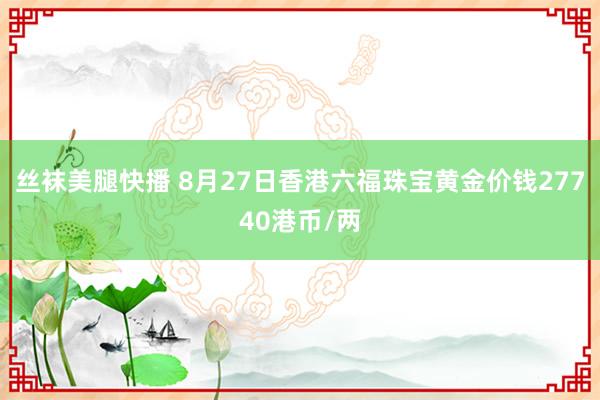 丝袜美腿快播 8月27日香港六福珠宝黄金价钱27740港币/两