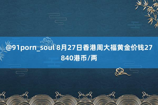 @91porn_soul 8月27日香港周大福黄金价钱27840港币/两