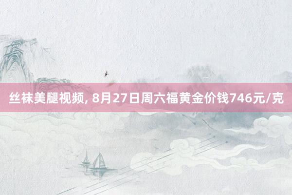 丝袜美腿视频， 8月27日周六福黄金价钱746元/克