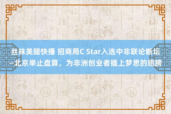 丝袜美腿快播 招商局C Star入选中非联论断坛—北京举止盘算，为非洲创业者插上梦思的翅膀