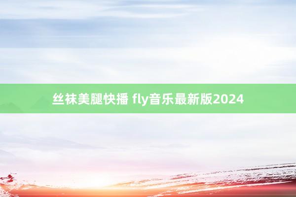 丝袜美腿快播 fly音乐最新版2024