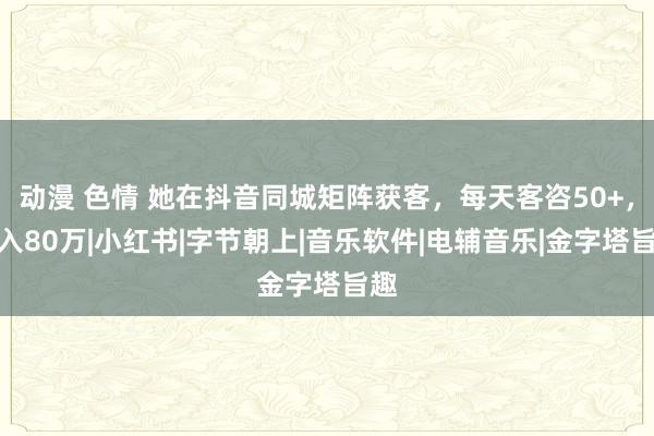 动漫 色情 她在抖音同城矩阵获客，每天客咨50+，月入80万|小红书|字节朝上|音乐软件|电辅音乐|金字塔旨趣