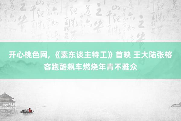 开心桃色网， 《素东谈主特工》首映 王大陆张榕容跑酷飙车燃烧年青不雅众